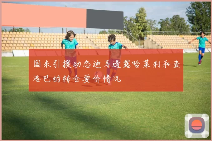 国米引援动态迪马透露哈莱利和查洛巴的转会要价情况