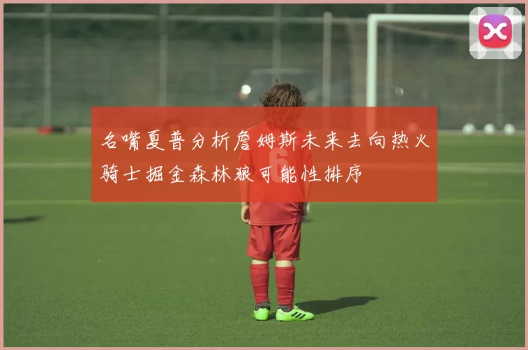 名嘴夏普分析詹姆斯未来去向热火骑士掘金森林狼可能性排序