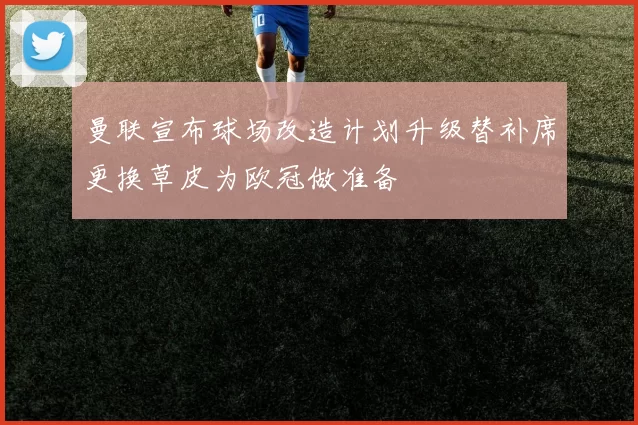 曼联宣布球场改造计划升级替补席更换草皮为欧冠做准备